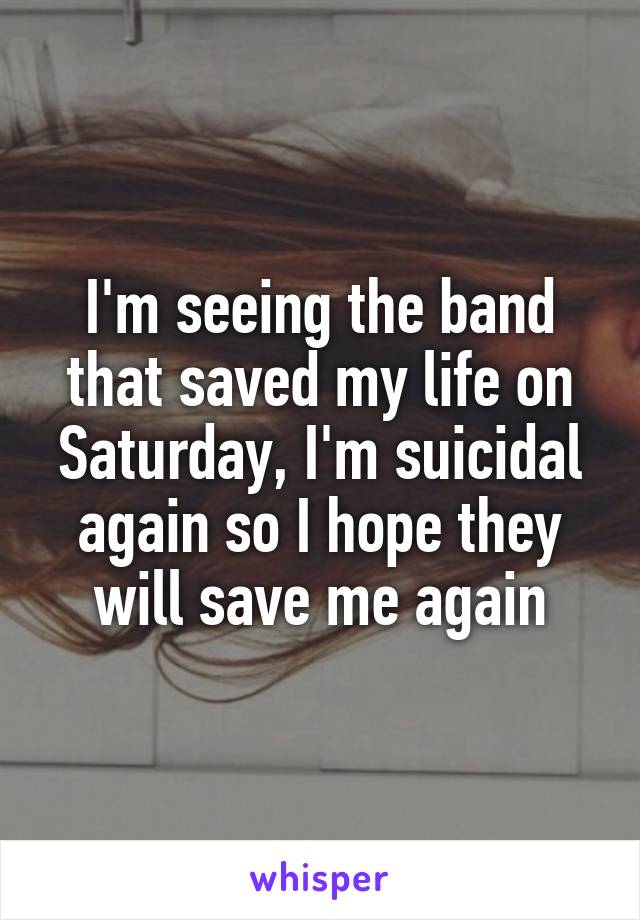 I'm seeing the band that saved my life on Saturday, I'm suicidal again so I hope they will save me again