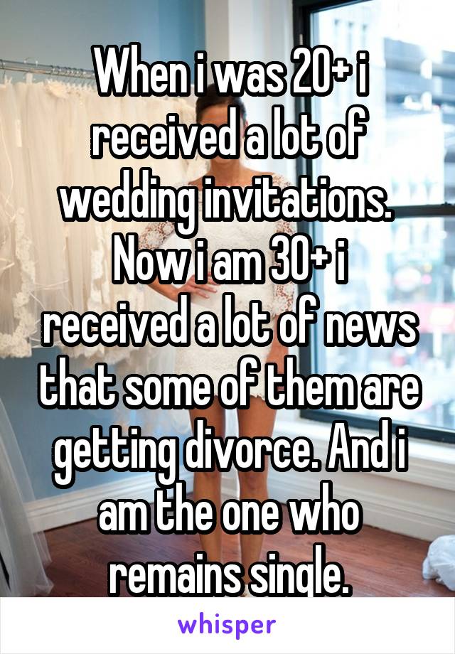 When i was 20+ i received a lot of wedding invitations. 
Now i am 30+ i received a lot of news that some of them are getting divorce. And i am the one who remains single.