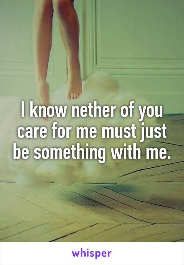 I know nether of you care for me must just be something with me.