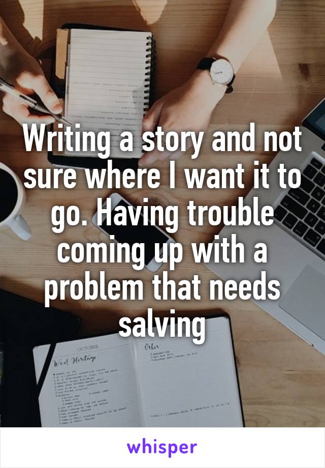 Writing a story and not sure where I want it to go. Having trouble coming up with a problem that needs salving