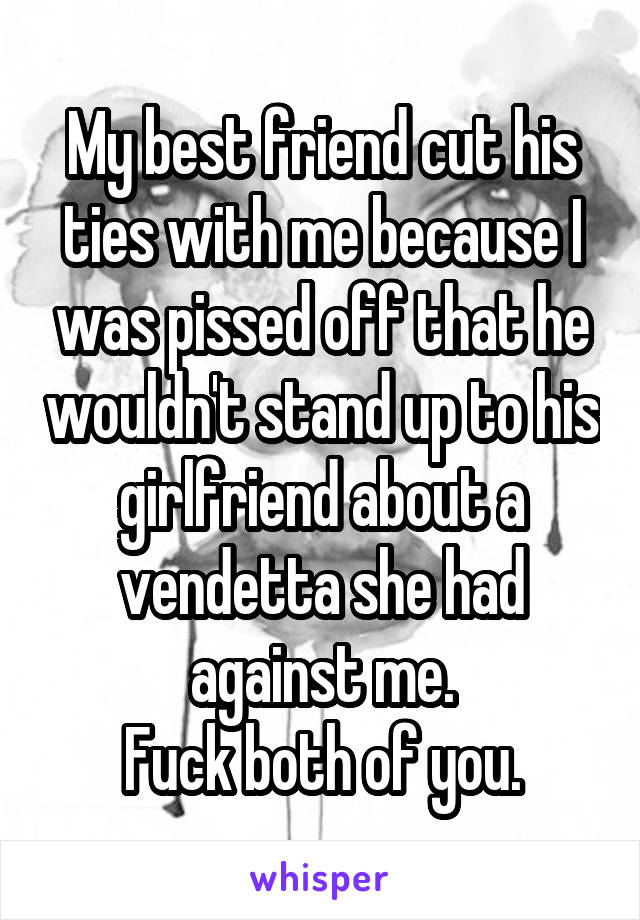 My best friend cut his ties with me because I was pissed off that he wouldn't stand up to his girlfriend about a vendetta she had against me.
Fuck both of you.