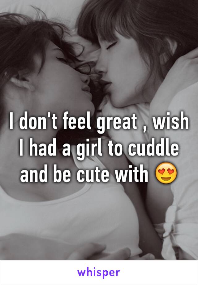 I don't feel great , wish I had a girl to cuddle and be cute with 😍