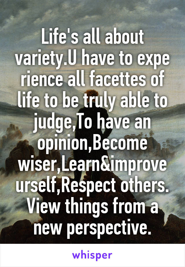 Life's all about variety.U have to expe
rience all facettes of life to be truly able to judge,To have an opinion,Become wiser,Learn&improve urself,Respect others. View things from a new perspective.