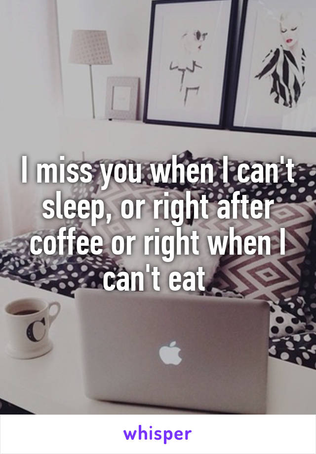 I miss you when I can't sleep, or right after coffee or right when I can't eat 