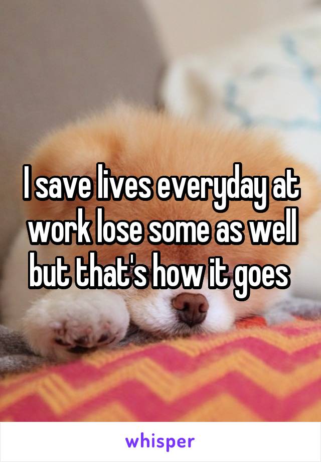 I save lives everyday at work lose some as well but that's how it goes 