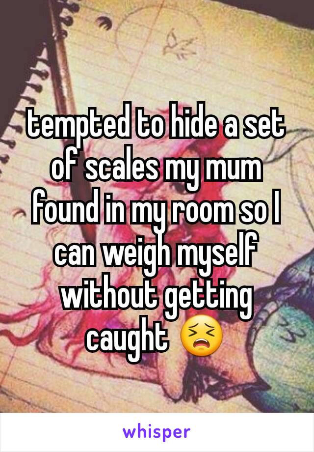 tempted to hide a set of scales my mum found in my room so I can weigh myself without getting caught 😣