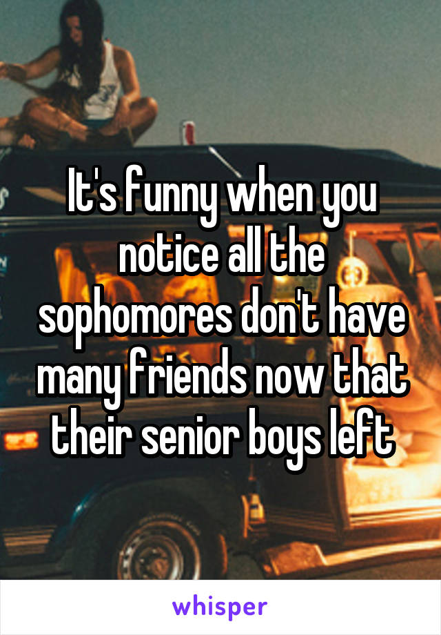 It's funny when you notice all the sophomores don't have many friends now that their senior boys left