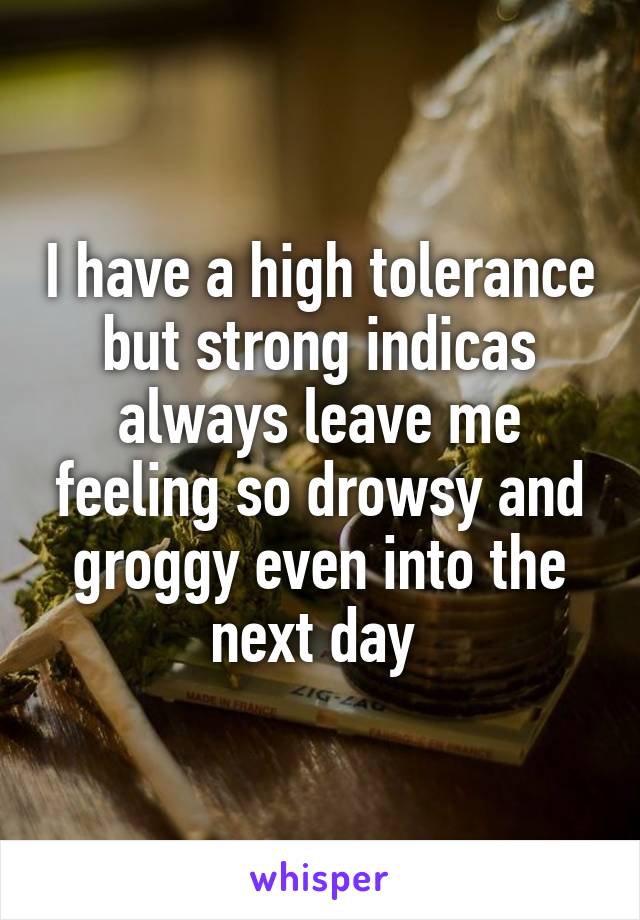 I have a high tolerance but strong indicas always leave me feeling so drowsy and groggy even into the next day 