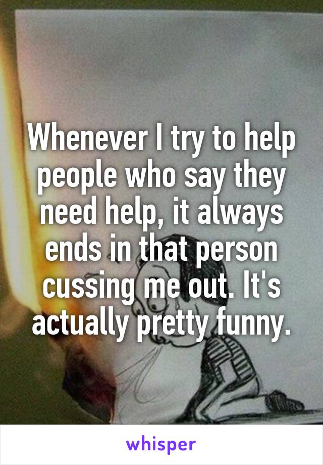 Whenever I try to help people who say they need help, it always ends in that person cussing me out. It's actually pretty funny.