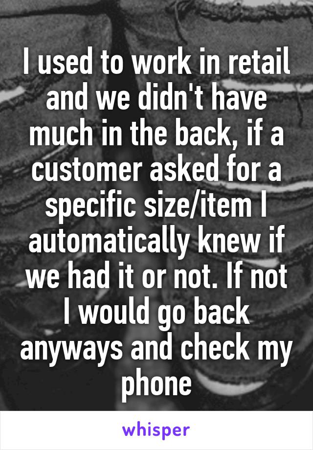 I used to work in retail and we didn't have much in the back, if a customer asked for a specific size/item I automatically knew if we had it or not. If not I would go back anyways and check my phone