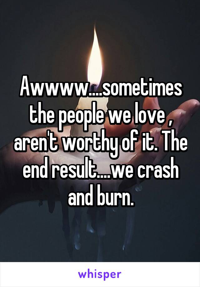 Awwww....sometimes the people we love , aren't worthy of it. The end result....we crash and burn.