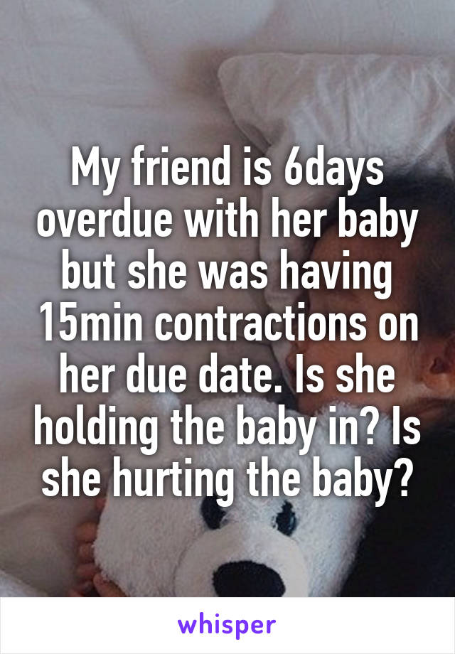 My friend is 6days overdue with her baby but she was having 15min contractions on her due date. Is she holding the baby in? Is she hurting the baby?