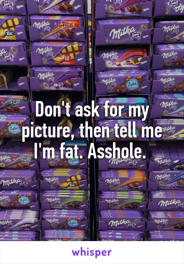 Don't ask for my picture, then tell me I'm fat. Asshole. 