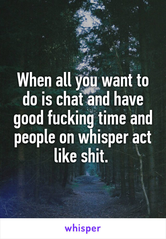 When all you want to do is chat and have good fucking time and people on whisper act like shit. 