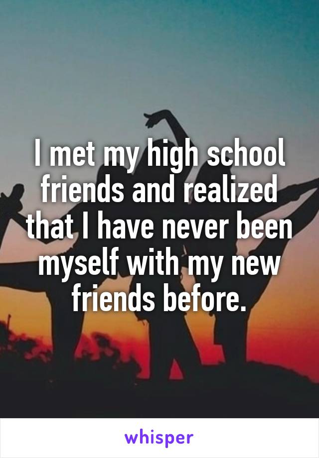 I met my high school friends and realized that I have never been myself with my new friends before.