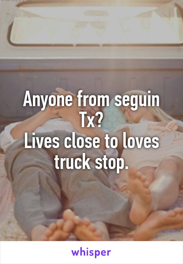 Anyone from seguin Tx?
Lives close to loves truck stop.