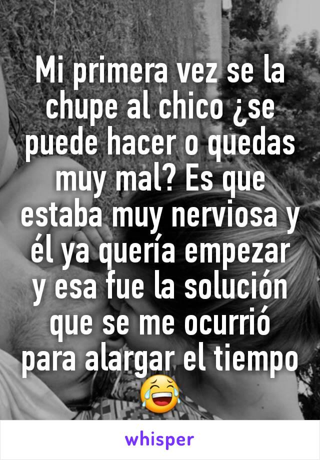 Mi primera vez se la chupe al chico ¿se puede hacer o quedas muy mal? Es que estaba muy nerviosa y él ya quería empezar y esa fue la solución que se me ocurrió para alargar el tiempo 😂