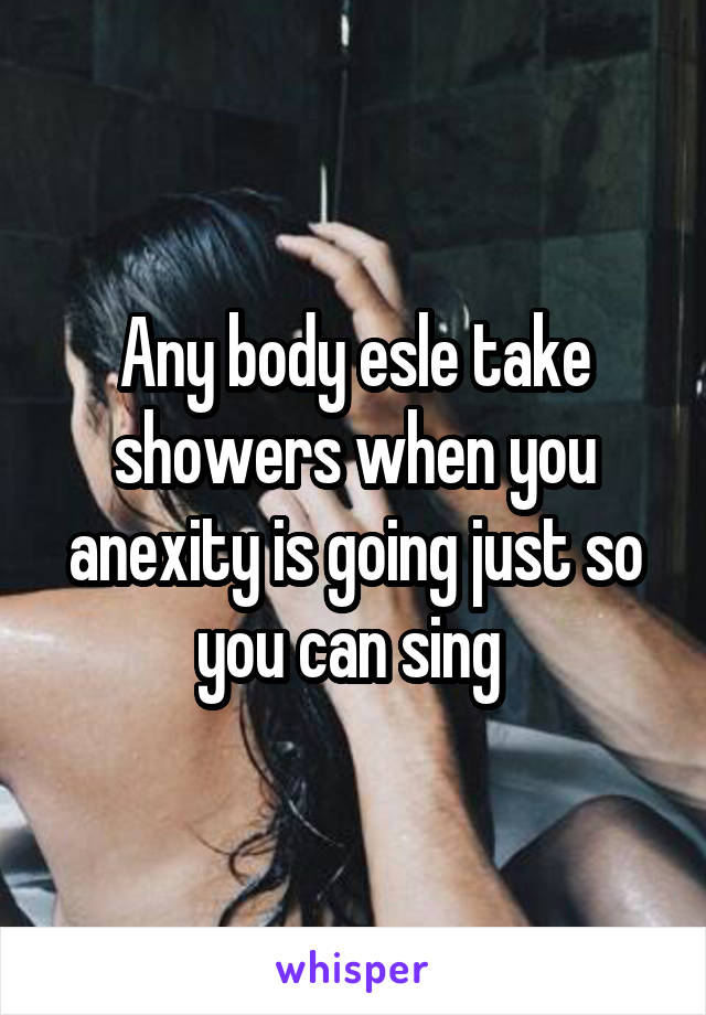 Any body esle take showers when you anexity is going just so you can sing 