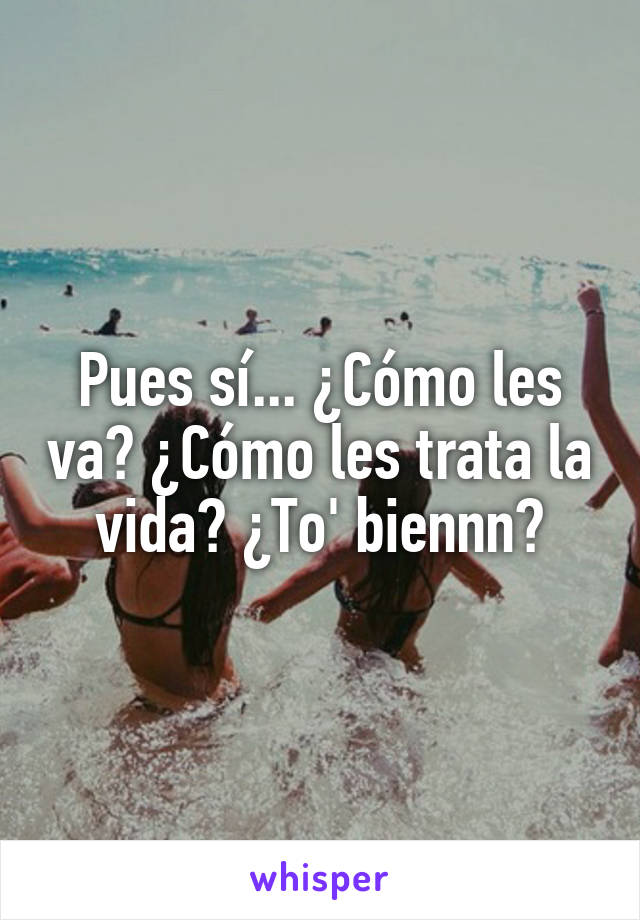 Pues sí... ¿Cómo les va? ¿Cómo les trata la vida? ¿To' biennn?