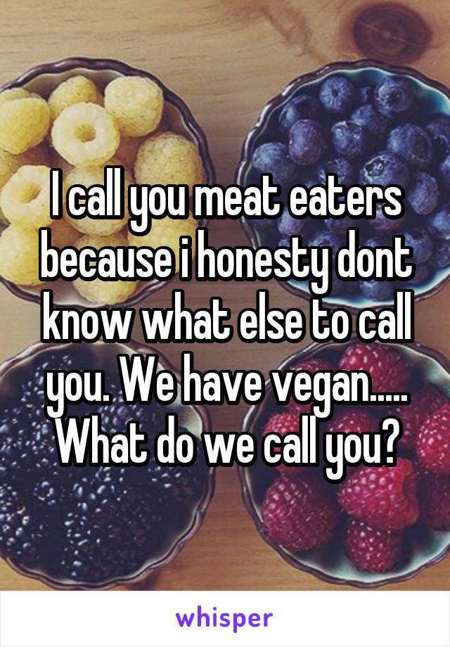 I call you meat eaters because i honesty dont know what else to call you. We have vegan..... What do we call you?