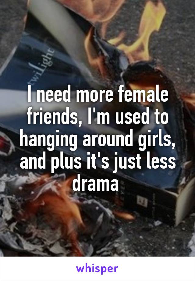 I need more female friends, I'm used to hanging around girls, and plus it's just less drama 