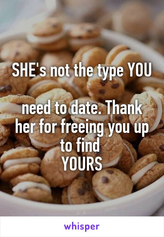 SHE's not the type YOU 
need to date. Thank her for freeing you up to find 
YOURS