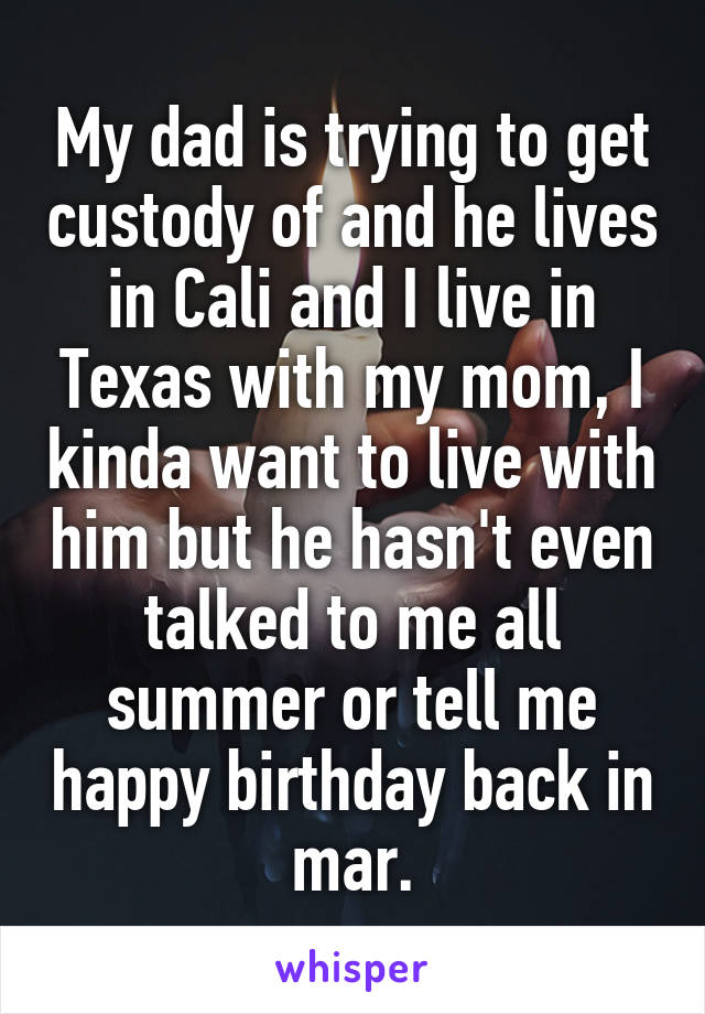 My dad is trying to get custody of and he lives in Cali and I live in Texas with my mom, I kinda want to live with him but he hasn't even talked to me all summer or tell me happy birthday back in mar.