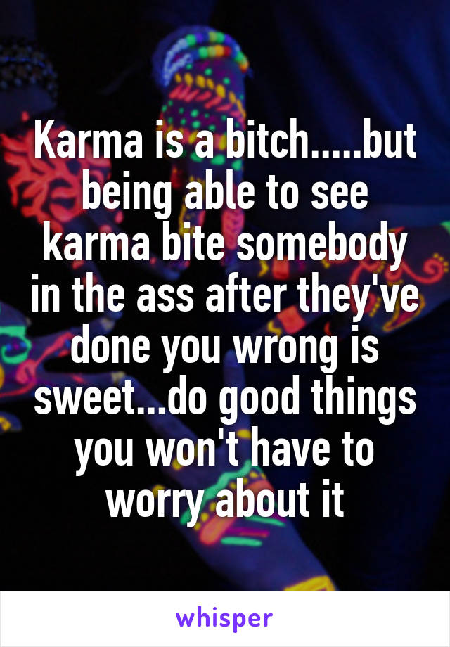 Karma is a bitch.....but being able to see karma bite somebody in the ass after they've done you wrong is sweet...do good things you won't have to worry about it