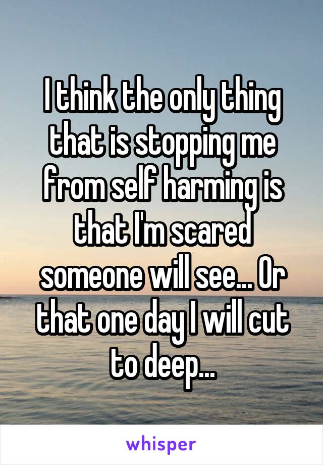 I think the only thing that is stopping me from self harming is that I'm scared someone will see... Or that one day I will cut to deep...