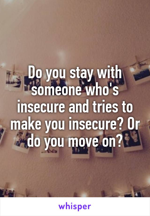 Do you stay with someone who's insecure and tries to make you insecure? Or do you move on?