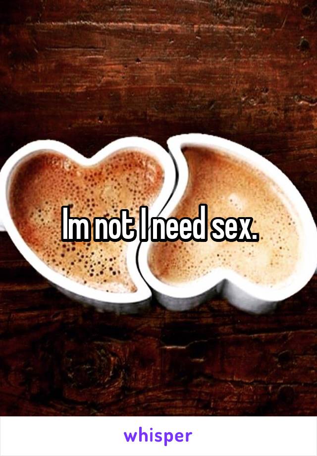 Im not I need sex.