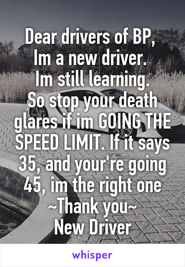 Dear drivers of BP, 
Im a new driver. 
Im still learning.
So stop your death glares if im GOING THE SPEED LIMIT. If it says 35, and your're going 45, im the right one
~Thank you~
New Driver