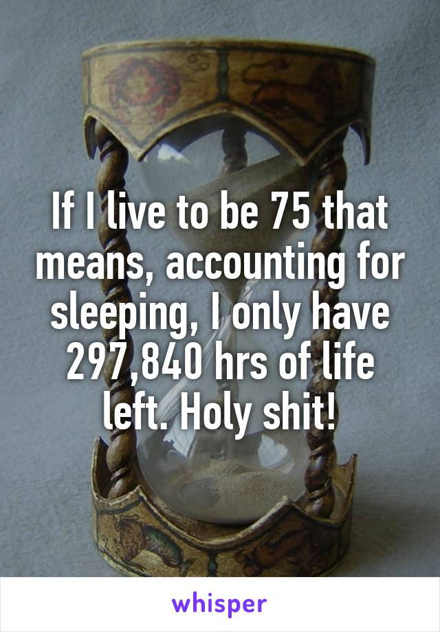 If I live to be 75 that means, accounting for sleeping, I only have 297,840 hrs of life left. Holy shit!