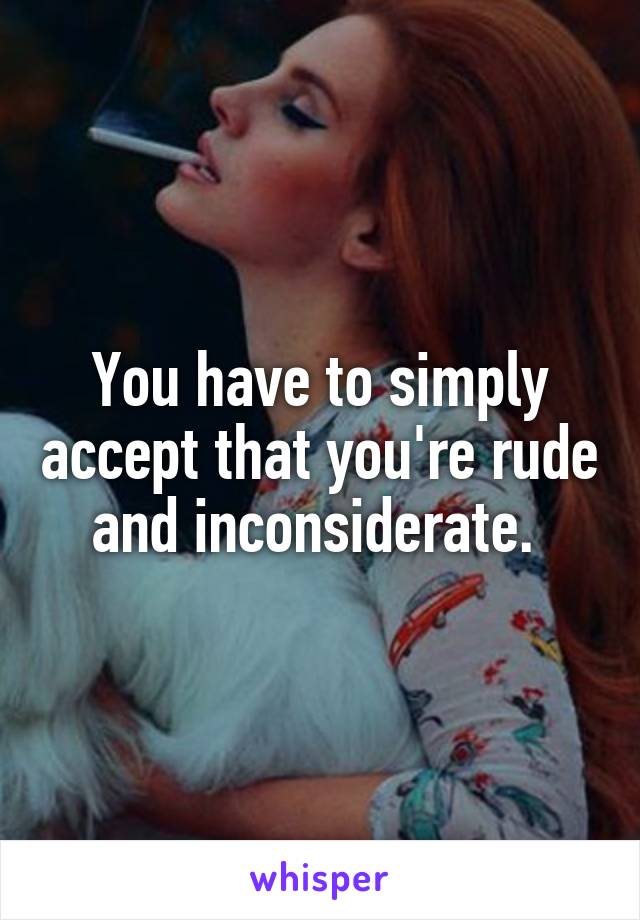 You have to simply accept that you're rude and inconsiderate. 