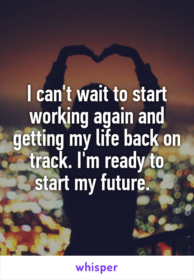 I can't wait to start working again and getting my life back on track. I'm ready to start my future.  