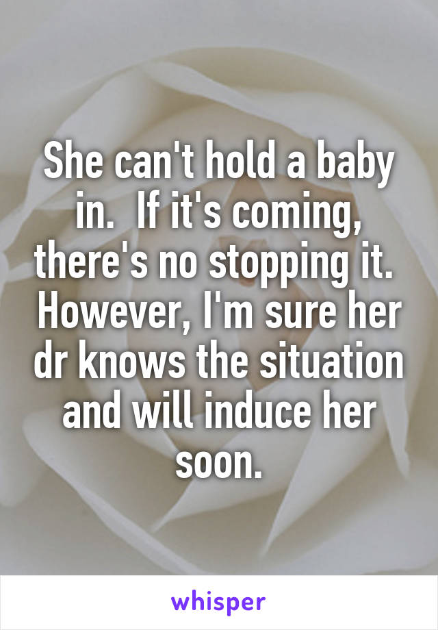 She can't hold a baby in.  If it's coming, there's no stopping it.  However, I'm sure her dr knows the situation and will induce her soon.