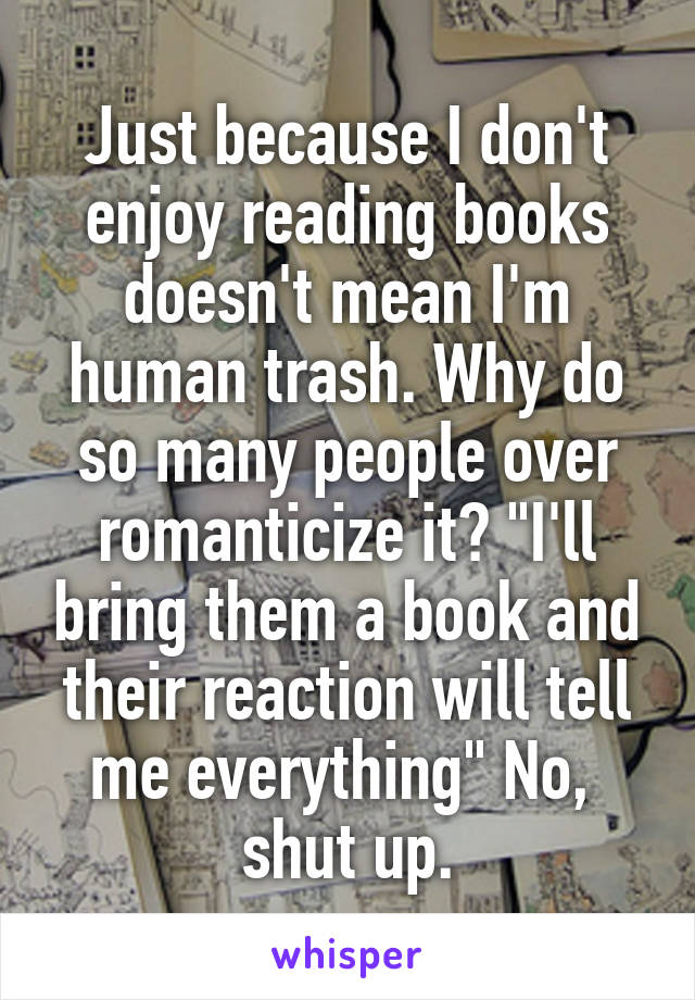 Just because I don't enjoy reading books doesn't mean I'm human trash. Why do so many people over romanticize it? "I'll bring them a book and their reaction will tell me everything" No, 
shut up.