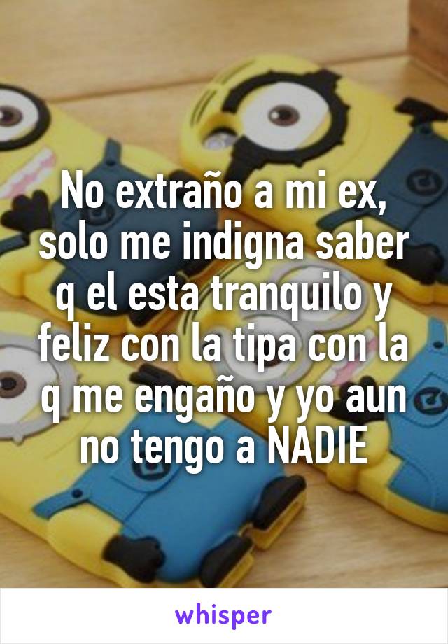 No extraño a mi ex, solo me indigna saber q el esta tranquilo y feliz con la tipa con la q me engaño y yo aun no tengo a NADIE