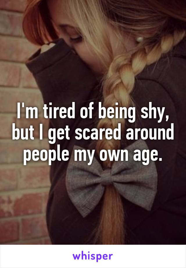 I'm tired of being shy, but I get scared around people my own age.