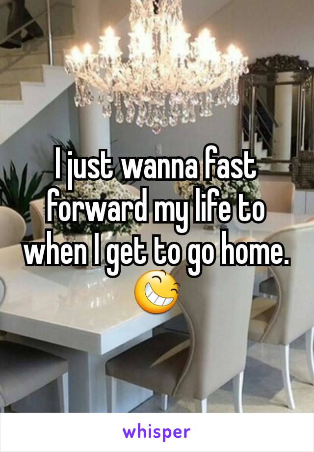 I just wanna fast forward my life to when I get to go home. 😆