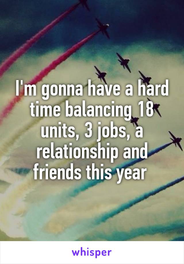 I'm gonna have a hard time balancing 18 units, 3 jobs, a relationship and friends this year 