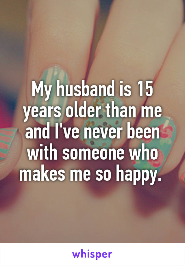 My husband is 15 years older than me and I've never been with someone who makes me so happy. 