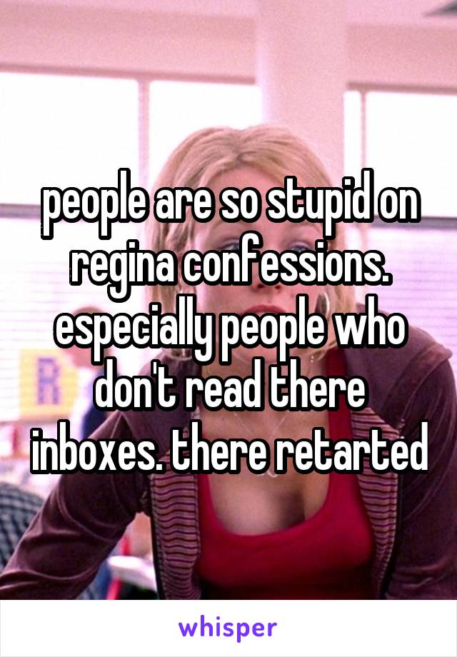 people are so stupid on regina confessions. especially people who don't read there inboxes. there retarted