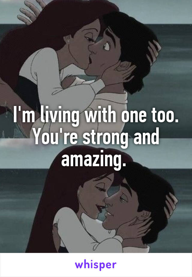 I'm living with one too. You're strong and amazing. 