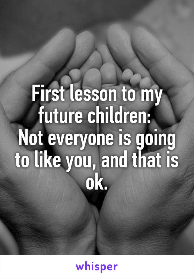 First lesson to my future children: 
Not everyone is going to like you, and that is ok.