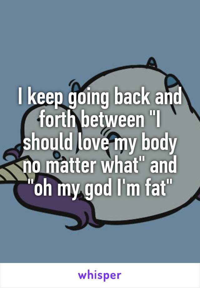 I keep going back and forth between "I should love my body no matter what" and "oh my god I'm fat"