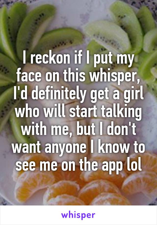 I reckon if I put my face on this whisper, I'd definitely get a girl who will start talking with me, but I don't want anyone I know to see me on the app lol