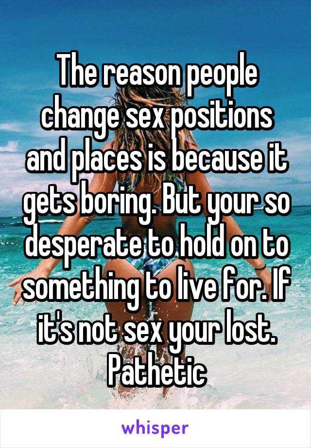 The reason people change sex positions and places is because it gets boring. But your so desperate to hold on to something to live for. If it's not sex your lost. Pathetic