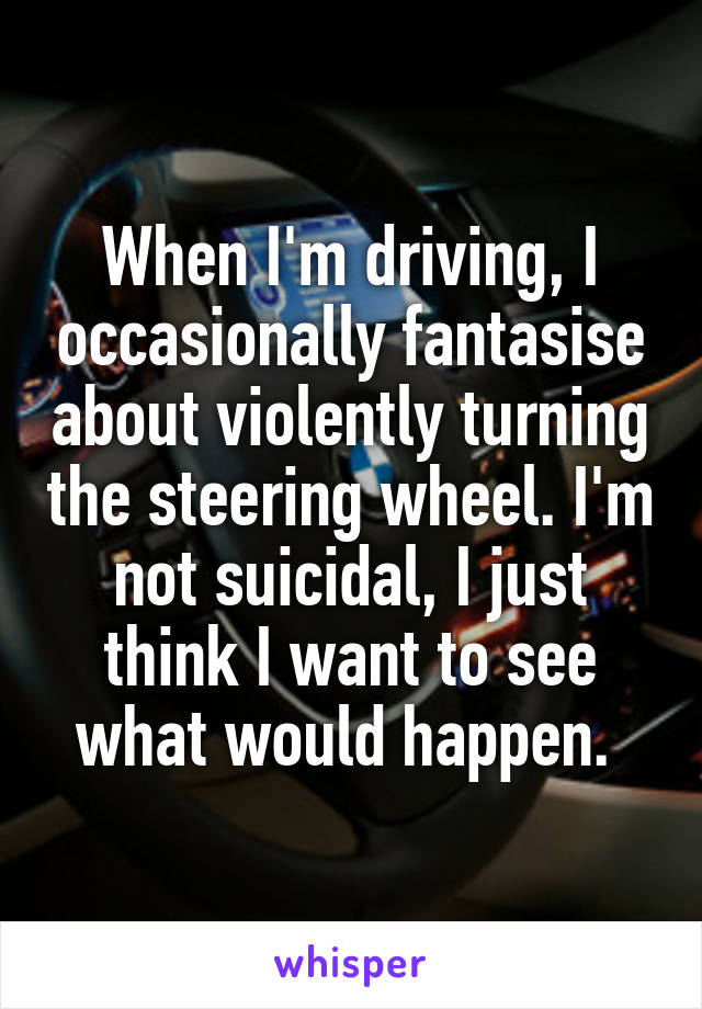 When I'm driving, I occasionally fantasise about violently turning the steering wheel. I'm not suicidal, I just think I want to see what would happen. 