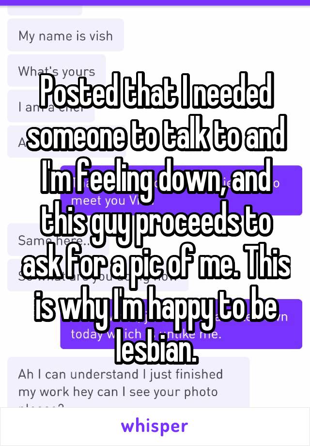 Posted that I needed someone to talk to and I'm feeling down, and this guy proceeds to ask for a pic of me. This is why I'm happy to be lesbian.